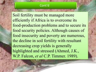 Cont’d

Soil fertility must be managed more
efficiently if Africa is to overcome its
food-production problems and to secure its
food security policies. Although causes of
food insecurity and poverty are numerous,
the decline in soil fertility with resultant
decreasing crop yields is generally
highlighted and stressed (Ahmed, J.K.,
W.P. Falcon, et al C.P. Timmer. 1989).
 