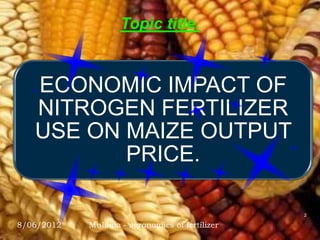 Topic title.


   ECONOMIC IMPACT OF
   NITROGEN FERTILIZER
   USE ON MAIZE OUTPUT
          PRICE.

                                                2

8/06/2012   Mulama - agronomics of fertilizer
 