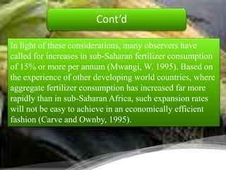 Cont’d

In light of these considerations, many observers have
called for increases in sub-Saharan fertilizer consumption
of 15% or more per annum (Mwangi, W. 1995). Based on
the experience of other developing world countries, where
aggregate fertilizer consumption has increased far more
rapidly than in sub-Saharan Africa, such expansion rates
will not be easy to achieve in an economically efficient
fashion (Carve and Ownby, 1995).
 