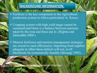 BACKGROUND INFORMATION.

        Fertilizer is the key component in the Agricultural
         production system in Africa particularly in Kenya.

        Cropping system with high yield target cannot be
         sustained until there is a balance between nutrients
         taken by the crop and those put in. (Rijpma and
         Jahiruddin 2004.)

        Mineral fertilizers and nutrient management strategies
         are crucial to such efficiencies. Importing food supplies
         adequate to offset these deficits will not, in all
         likelihood, be economically feasible (Mwangi 1995).


                    Mulama - agronomics of fertilizer                3
8/06/2012
 