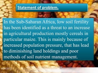 Statement of problem.


  In the Sub-Saharan Africa, low soil fertility
  has been identified as a threat to an increase
  in agricultural production mostly cereals in
  particular maize. This is mainly because of
  increased population pressure, that has lead
  to diminishing land holdings and poor
  methods of soil nutrient management.
                Mulama - agronomics of fertilizer
8/06/2012                                           4
 