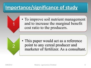 Importance/significance of study

                • To improve soil nutrient management
            1     and to increase the marginal benefit
                  cost ratio to the producers.


                • This paper would act as a reference
            2     point to any cereal producer and
                  marketer of fertilizer. As a consultant.


8/06/2012               Mulama - agronomics of fertilizer   6
 