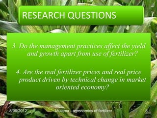 RESEARCH QUESTIONS

 3. Do the management practices affect the yield
      and growth apart from use of fertilizer?

   4. Are the real fertilizer prices and real price
    product driven by technical change in market
                  oriented economy?


8/06/2012        Mulama - agronomics of fertilizer   8
 