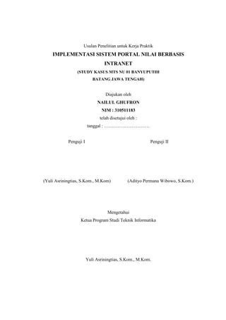 Usulan Penelitian untuk Kerja Praktik

IMPLEMENTASI SISTEM PORTAL NILAI BERBASIS
INTRANET
(STUDY KASUS MTS NU 01 BANYUPUTIH
BATANG JAWA TENGAH)

Diajukan oleh
NAILUL GHUFRON
NIM : 310511183
telah disetujui oleh :
tanggal : …………………………

Penguji I

Penguji II

(Yuli Asriningtias, S.Kom., M.Kom)

(Adityo Permana Wibowo, S.Kom.)

Mengetahui
Ketua Program Studi Teknik Informatika

Yuli Asriningtias, S.Kom., M.Kom.

 