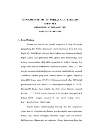 IMPLEMENTASI SISTEM PORTAL NILAI BERBASIS
INTRANET
(STUDY KASUS MTS 01 BANYUPUTIH
BATANG JAWA TENGAH)

1. Latar Belakang
Berawal dari inisiatif para pemuka masyarakat di Desa Bulu selaku
pengembang dan Pembina kerohanian seluruh masyarakat Desa Bulu yaitu
Bapak KH. Wahid Kholil (alm) dan Bapak Sukirno, dan didukung oleh Bapak
Supari (Kepala Desa) pada tahun 2000, tepatnya bulan Januari ketiga tokoh
tersebut mengumpulkan tokoh-tokoh masyarakat NU di Desa Bulu dan desa
lainya, untuk mendirikan Madrasah Tsanawiyah Nahdhatul Ulama’ (MTs NU)
ternyata mendapat sambutan baik dari masyarakat maka berdirilah Madrasah
Tsanawiyah tersebut yang diberi rektorat pendidikan Agama, dinyatakan
tahun 2000 dengan nama MTs NU 03 Gringsing, (setelah tahun 2009 terjadi
pemakaran wilayah, maka MTs NU 03 Gringsing diubah menjadi MTs NU 01
Banyuputih) dengan status terdaftar dan diberi nomor Statistik Madrasah
(NSM) : 212332507026 yang beralamat di Jl. Ds Bulu Kec. Banyuputih Kab
Batang 51271

dengan Akreditasi B (SK Kanwil Depag Nomor :

Kw.11.4/4/PP.03.2/642.255.10/2006).
Sejalan dengan berkembanganya teknologi dan ilmu pengetahuan
separti saat ini, kebutuhan suatu Instansi akan kemudahan proses pada segala
bidang kerja semakin meningkat, komputer sebagai salah satu memiliki
kelebihan seperti keakuratan, kecepatan dan efisiensi dalam pengolahan data

 