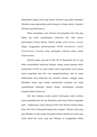 dibandingkan dengan sistem yang manual. Informasi yang update merupakan
kebutuhan yang sangat penting untuk sekarang ini dengan adanya kemajuan
teknologi yang lebih maju ini.
Dalam menciptakan suatu informasi dan pengolahan data nilai yang
update

dan

masih

memperhatikan

keakuratan

data

salah

satunya

memanfaatkan konsep Intarnet. Sebuah jaringan privat (private network)
dengan menggunakan protokol-protokol TCP/IP (Transmission Control
Protocol/Internet Protokol) untuk membagikan informasi rahasia sebuah
instansi tersebut.
Berbeda dengan yang ada di MTs NU 01 Banyuputih saat ini yang
belum memanfaatkan tekhnologi komputer sebagai sarana prasarana dalam
keseharianya. Di MTs ini masih terlihat sistem yang berjalan secara manual
seperti pengolahan data nilai serta menginformasikanya. Hal ini sangat
dikhawatirkan akan keakuratan dan keamanan datanya, sehingga sangat
dibutuhkan sistem yang mampu meminimalisir kesalahan dan masih
memperhatikan

keakuratan

datanya

dengan

memanfaatkan

teknologi

komputer berbasis Intranet ini.
Dari latar belakang tersebut penulis berkeinginan untuk membuat
sistem pengolahan data nilai dan dilanjutkan untuk Kerja Praktik mengangkat
judul: “ Implementasi sistem Informasi Portal Nilai Berbasis Intranet (Study
Kasus MTs NU 01 Banyuputih Batang Jawa Tengah)”. Dimana sistem yang
akan dibangun ini akan mampu memajukan kualitas sekolah serta waktu yang
relatih efektif dan sistem yang akan dibangun ini menggunakan bahasa

 