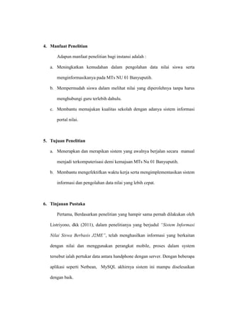 4. Manfaat Penelitian
Adapun manfaat penelitian bagi instansi adalah :
a. Meningkatkan kemudahan dalam pengolahan data nilai siswa serta
menginformasikanya pada MTs NU 01 Banyuputih.
b. Mempermudah siswa dalam melihat nilai yang diperolehnya tanpa harus
menghubungi guru terlebih dahulu.
c. Membantu memajukan kualitas sekolah dengan adanya sistem informasi
portal nilai.

5. Tujuan Penelitian
a. Menerapkan dan merapikan sistem yang awalnya berjalan secara manual
menjadi terkomputerisasi demi kemajuan MTs Nu 01 Banyuputih.
b. Membantu mengefektifkan waktu kerja serta mengimplementasikan sistem
informasi dan pengolahan data nilai yang lebih cepat.

6. Tinjauan Pustaka
Pertama, Berdasarkan penelitian yang hampir sama pernah dilakukan oleh
Listriyono, dkk (2011), dalam penelitianya yang berjudul “Sistem Informasi
Nilai Siswa Berbasis J2ME”, telah menghasilkan informasi yang berkaitan
dengan nilai dan menggunakan perangkat mobile, proses dalam system
tersebut ialah pertukar data antara handphone dengan server. Dengan beberapa
aplikasi seperti Netbean, MySQL akhirnya sistem ini mampu diselesaikan
dengan baik.

 