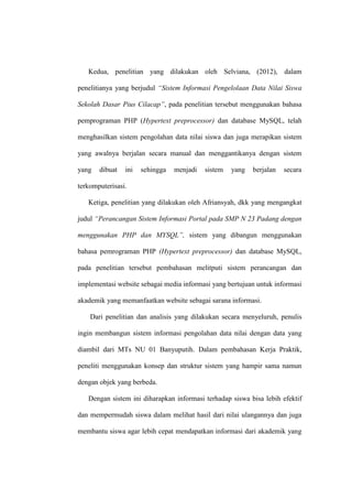 Kedua, penelitian yang dilakukan oleh Selviana, (2012), dalam
penelitianya yang berjudul “Sistem Informasi Pengelolaan Data Nilai Siswa
Sekolah Dasar Pius Cilacap”, pada penelitian tersebut menggunakan bahasa
pemprograman PHP (Hypertext preprocessor) dan database MySQL, telah
menghasilkan sistem pengolahan data nilai siswa dan juga merapikan sistem
yang awalnya berjalan secara manual dan menggantikanya dengan sistem
yang

dibuat

ini

sehingga

menjadi

sistem

yang

berjalan

secara

terkomputerisasi.
Ketiga, penelitian yang dilakukan oleh Afriansyah, dkk yang mengangkat
judul “Perancangan Sistem Informasi Portal pada SMP N 23 Padang dengan
menggunakan PHP dan MYSQL”, sistem yang dibangun menggunakan
bahasa pemrograman PHP (Hypertext preprocessor) dan database MySQL,
pada penelitian tersebut pembahasan melitputi sistem perancangan dan
implementasi website sebagai media informasi yang bertujuan untuk informasi
akademik yang memanfaatkan website sebagai sarana informasi.
Dari penelitian dan analisis yang dilakukan secara menyeluruh, penulis
ingin membangun sistem informasi pengolahan data nilai dengan data yang
diambil dari MTs NU 01 Banyuputih. Dalam pembahasan Kerja Praktik,
peneliti menggunakan konsep dan struktur sistem yang hampir sama namun
dengan objek yang berbeda.
Dengan sistem ini diharapkan informasi terhadap siswa bisa lebih efektif
dan mempermudah siswa dalam melihat hasil dari nilai ulangannya dan juga
membantu siswa agar lebih cepat mendapatkan informasi dari akademik yang

 