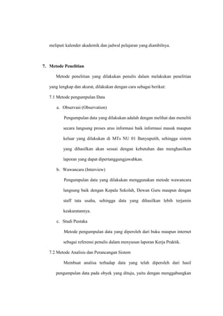 meliputi kalender akademik dan jadwal pelajaran yang diambilnya.

7. Metode Penelitian
Metode penelitian yang dilakukan penulis dalam melakukan penelitian
yang lengkap dan akurat, dilakukan dengan cara sebagai berikut:
7.1 Metode pengumpulan Data
a. Observasi (Observation)
Pengumpulan data yang dilakukan adalah dengan melihat dan meneliti
secara langsung proses arus informasi baik informasi masuk maupun
keluar yang dilakukan di MTs NU 01 Banyuputih, sehingga sistem
yang dihasilkan akan sesuai dengan kebutuhan dan menghasilkan
laporan yang dapat dipertanggungjawabkan.
b. Wawancara (Interview)
Pengumpulan data yang dilakukan menggunakan metode wawancara
langsung baik dengan Kepala Sekolah, Dewan Guru maupun dengan
staff tata usaha, sehingga data yang dihasilkan lebih terjamin
keakuratannya.
c. Studi Pustaka
Metode pengumpulan data yang diperoleh dari buku maupun internet
sebagai referensi penulis dalam menyusun laporan Kerja Praktik.
7.2 Metode Analisis dan Perancangan Sistem
Membuat analisa terhadap data yang telah diperoleh dari hasil
pengumpulan data pada obyek yang dituju, yaitu dengan menggabungkan

 