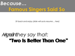 Because…
Famous Singers Said So
Sit back and enjoy (slide will auto resume… hee)
Again:
And they say that:
“Two Is Better Than One”