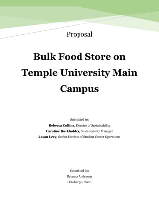 Proposal
Bulk Food Store on
Temple University Main
Campus
Submitted to:
Rebecca Collins, Director of Sustainability
Caroline Burkholder, Sustainability Manager
Jason Levy, Senior Director of Student Center Operations
Submitted by:
Brianna Anderson
October 30, 2020
 