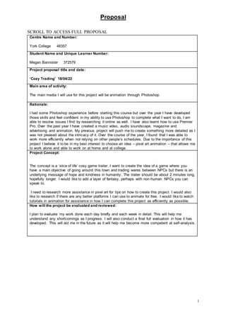 Proposal
1
SCROLL TO ACCESS FULL PROPOSAL
Centre Name and Number:
York College 48357
Student Name and Unique Learner Number:
Megan Bannister 372579
Project proposal title and date:
‘Cozy Trading’ 18/04/22
Main area of activity:
The main media I will use for this project will be animation through Photoshop.
Rationale:
I had some Photoshop experience before starting this course but over the year I have developed
those skills and feel confident in my ability to use Photoshop to complete what I want to do, I am
able to resolve issues I find by researching it online as well. I have also learnt how to use Premier
Pro. Over the past year I have created a music video, audio soundscape, magazine and
advertising and animation. My previous project will push me to create something more detailed as I
was not pleased about the intricacy of it. Over the course of the year, I found that I was able to
work more efficiently when not relying on other people’s schedules. Due to the importance of this
project I believe it to be in my best interest to choose an idea – pixel art animation – that allows me
to work alone and able to work on at home and at college.
Project Concept:
The concept is a ‘slice of life’ cosy game trailer. I want to create the idea of a game where you
have a main objective of going around this town and trading wares between NPCs but there is an
underlying message of hope and kindness in humanity. The trailer should be about 2 minutes long,
hopefully longer. I would like to add a layer of fantasy, perhaps with non-human NPCs you can
speak to.
I need to research more assistance in pixel art for tips on how to create this project. I would also
like to research if there are any better platforms I can use to animate for free. I would like to watch
tutorials in animation for assistance in how I can complete this project as efficiently as possible.
How will the project be evaluated and reviewed:
I plan to evaluate my work done each day briefly and each week in detail. This will help me
understand any shortcomings as I progress. I will also conduct a final full evaluation in how it has
developed. This will aid me in the future as it will help me become more competent at self-analysis.
 