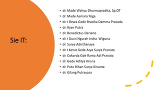 Sie IT:
• dr. Made Wahyu Dharmapradita, Sp.OT
• dr. Made Asmara Yoga
• dr. I Dewa Gede Bracika Damma Prasada
• dr. Ryan Putra
• dr. Benedictus Deriano
• dr. I Gusti Ngurah Indra Wiguna
• dr. Surya Adisthanaya
• dr. I Ketut Gede Arya Surya Pranata
• dr. Cokorda Gde Rama Adi Pranata
• dr. Gede Aditya Krisna
• dr. Putu Bihan Surya Kinanta
• dr. Gilang Putrayasa
 