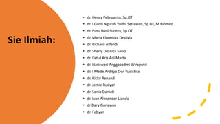 • dr. Henry Pebruanto, Sp.OT
• dr. I Gusti Ngurah Yudhi Setiawan, Sp.OT, M.Biomed
• dr. Putu Budi Sucitra, Sp.OT
• dr. Maria Florencia Deslivia
• dr. Richard Affandi
• dr. Sherly Desnita Savio
• dr. Ketut Kris Adi Marta
• dr. Nariswari Anggapadmi Wiraputri
• dr. I Made Arditya Dwi Yudistira
• dr. Ricky Renandi
• dr. Jemie Rudyan
• dr. Sonia Daniati
• dr. Ivan Alexander Liando
• dr Dary Gunawan
• dr. Febyan
Sie Ilmiah:
 