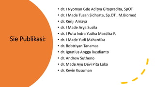 Sie Publikasi:
• dr. I Nyoman Gde Aditya Gitapradita, SpOT
• dr. I Made Tusan Sidharta, Sp.OT , M.Biomed
• dr. Kenji Arnaya
• dr. I Made Arya Susila
• dr. I Putu Indra Yudha Masdika P.
• dr. I Made Yudi Mahardika
• dr. Bobtriyan Tanamas
• dr. Ignatius Angga Rusdianto
• dr. Andrew Sutheno
• dr. Made Ayu Devi Pita Loka
• dr. Kevin Kusuman
 