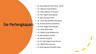Sie Perlengkapan:
• dr. Gusti Ngurah Putra Stanu, Sp.OT
• dr. I Nyoman Yuda Raditya
• dr. I Ketut Wahyu Tri Saputra
• dr. Putu Teguh Aryanugraha
• dr. Agus Suarjaya Putra
• dr. I Gusti Agung Wiksa Astrayana
• dr. Armansyah Nur Dewantara
• dr. Putu Angga Dharmayuda
• dr. I Gede Mahardika
• dr. I Made Surya Budikusuma
• dr. Adiet Wahyu Kristian
• dr. Hendra Aryudi H
• dr. A.A. Ngr. Bagus Surya Darma
• dr. I Made Wira Kusuma
• dr. Gede Agastya Pracheta Ewari
 