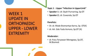 WEEK 1
UPDATE IN
ORTHOPAEDIC
UPPER - LOWER
EXTREMITY
Topic 1 : Upper “Infection in UpperLimb”
• Speaker 1 : dr. Dyah Purnaning, Sp.OT
• Speaker 2 : dr. Zuwanda, Sp.OT
Panelists:
• Dr. dr. Made Bramantya Karna, Sp. OT(K)
• dr. AA. Gde Yuda Asmara, Sp.OT (K)
Moderator:
• dr. Putu Feryawan Meregawa, Sp.OT,
M.Biomed
 