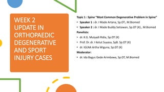 WEEK 2
UPDATE IN
ORTHOPAEDIC
DEGENERATIVE
AND SPORT
INJURY CASES
Topic 1 : Spine “Most Common Degenerative Problem in Spine”
• Speaker 1 : dr. I Made Artana, Sp.OT., M.Biomed
• Speaker 2 : dr. I Made Buddy Setiawan, Sp.OT (K)., M.Biomed
Panelists:
• dr. K.G. Mulyadi Ridia, Sp.OT (K)
• Prof. Dr. dr. I Ketut Suyasa, SpB. Sp.OT (K)
• dr. IGLNA Artha Wiguna, Sp.OT (K)
Moderator:
• dr. Ida Bagus Gede Arimbawa, Sp.OT, M.Biomed
 