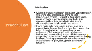 Pendahuluan
Latar Belakang
• Wisata merupakan kegiatan perjalanan yang dilakukan
seseorang atau sekelompok orang dengan
mengunjungi tempat – tempat tertentu bertujuan
untuk berekreasi, pengembangan pribadi, atau
mempelajari keunikan daya tarik wisata yang
dikunjungi dalam jangka waktu sementara.
• Usaha pariwisata merupakan suatu usaha yang
menyediakan barang dan / atau jasa bagi pemenuhan
kebutuhan wisatawan dan penyelenggaraan
pariwisata. Oleh karenanya, usaha pariwisata
melibatkan banyak bidang dalam pelaksanaannya
yang saling terkait dalam rangka menghasilkan barang
dan/atau jasa bagi pemenuhan kebutuhan untuk
wisatawan dalam penyelenggaraan pariwisata
tersebut.
 