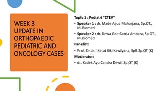 WEEK 3
UPDATE IN
ORTHOPAEDIC
PEDIATRIC AND
ONCOLOGY CASES
Topic 1 : Pediatri “CTEV”
• Speaker 1 : dr. Made Agus Maharjana, Sp.OT.,
M.Biomed
• Speaker 2 : dr. Dewa Gde Satria Ambara, Sp.OT.,
M.Biomed
Panelist:
• Prof. Dr.dr. I Ketut Siki Kawiyana, SpB.Sp.OT (K)
Moderator:
• dr. Kadek Ayu Candra Dewi, Sp.OT (K)
 