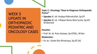 WEEK 3
UPDATE IN
ORTHOPAEDIC
PEDIATRIC AND
ONCOLOGY CASES
Topic 2 : Oncology “How to Diagnose Orthopaedic
Tumor”
• Speaker 1 : dr. Hudaya Nikmatullah, Sp.OT
• Speaker 2 : dr. I Wayan Restu Bela Susila, Sp.OT,
M.Biomed
Panelist:
• Prof. Dr. dr. Putu Astawa, Sp.OT(K)., M.Kes
Moderator:
• Dr. dr. I Gede Eka Wiratnaya, Sp.OT (K)
 