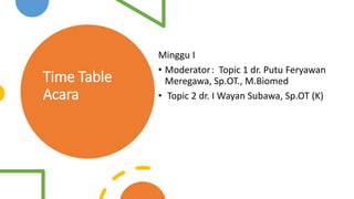 Time Table
Acara
Minggu I
• Moderator: Topic 1 dr. Putu Feryawan
Meregawa, Sp.OT., M.Biomed
• Topic 2 dr. I Wayan Subawa, Sp.OT (K)
 