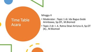 Time Table
Acara
Minggu II
• Moderator : Topic 1 dr. Ida Bagus Gede
Arimbawa, Sp.OT., M.Biomed
• Topic 2 dr. I. A. Ratna Dewi Arrisna A, Sp.OT
(K)., M.Biomed
 