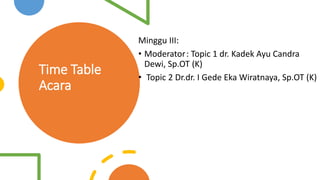 Time Table
Acara
Minggu III:
• Moderator: Topic 1 dr. Kadek Ayu Candra
Dewi, Sp.OT (K)
• Topic 2 Dr.dr. I Gede Eka Wiratnaya, Sp.OT (K)
 