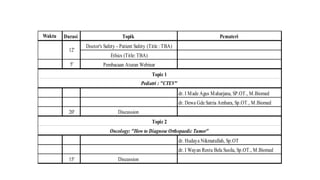 Waktu Durasi Topik Pemateri
Doctor's Safety - Patient Safety (Title : TBA)
Ethics (Title: TBA)
5' Pembacaan Aturan Webinar
dr. I Made Agus Maharjana, SP.OT., M.Biomed
dr. Dewa Gde Satria Ambara, Sp.OT., M.Biomed
20' Discussion
dr. Hudaya Nikmatullah, Sp.OT
dr. I Wayan Restu Bela Susila, Sp.OT., M.Biomed
15' Discussion
Oncology: "How to Diagnose Orthopaedic Tumor"
12'
Topic 1
Pediatri : "CTEV"
Topic 2
 