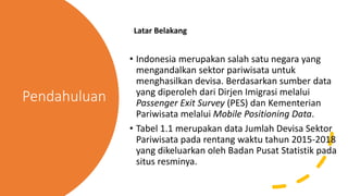 Pendahuluan
Latar Belakang
• Indonesia merupakan salah satu negara yang
mengandalkan sektor pariwisata untuk
menghasilkan devisa. Berdasarkan sumber data
yang diperoleh dari Dirjen Imigrasi melalui
Passenger Exit Survey (PES) dan Kementerian
Pariwisata melalui Mobile Positioning Data.
• Tabel 1.1 merupakan data Jumlah Devisa Sektor
Pariwisata pada rentang waktu tahun 2015-2018
yang dikeluarkan oleh Badan Pusat Statistik pada
situs resminya.
 