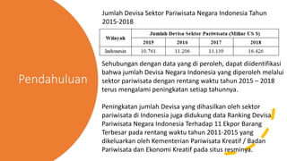 Pendahuluan
Jumlah Devisa Sektor Pariwisata Negara Indonesia Tahun
2015-2018
Sehubungan dengan data yang di peroleh, dapat diidentifikasi
bahwa jumlah Devisa Negara Indonesia yang diperoleh melalui
sektor pariwisata dengan rentang waktu tahun 2015 – 2018
terus mengalami peningkatan setiap tahunnya.
Peningkatan jumlah Devisa yang dihasilkan oleh sektor
pariwisata di Indonesia juga didukung data Ranking Devisa
Pariwisata Negara Indonesia Terhadap 11 Ekpor Barang
Terbesar pada rentang waktu tahun 2011-2015 yang
dikeluarkan oleh Kementerian Pariwisata Kreatif / Badan
Pariwisata dan Ekonomi Kreatif pada situs resminya.
 