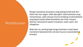 Pendahuluan
Dengan banyaknya wisatawan yang datang ke Bali baik dari
dalam dan luar negeri, tidak dipungkiri risiko kesehatan yang
menyertainya, salah satunya trauma di bidang muskuloskeletal
yang dapat terjadi akibat kecelakaan lalu lintas maupun
aktivitas rekreasional seperti menyelam, water sport, dan
sebagainya.
Maka dari itu, penting bagi tenaga kesehatan untuk dapat
memahami katarakteristik unik dari trauma muskuloskeletal
tersebut.
 