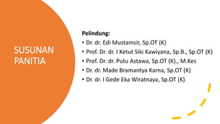 SUSUNAN
PANITIA
Pelindung:
• Dr. dr. Edi Mustamsir, Sp.OT (K)
• Prof. Dr. dr. I Ketut Siki Kawiyana, Sp.B., Sp.OT (K)
• Prof. Dr. dr. Putu Astawa, Sp.OT (K)., M.Kes
• Dr. dr. Made Bramantya Karna, Sp.OT (K)
• Dr. dr. I Gede Eka Wiratnaya, Sp.OT (K)
 