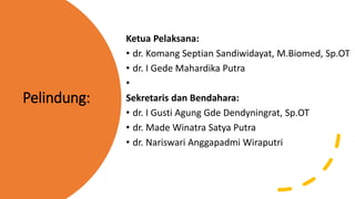 Pelindung:
Ketua Pelaksana:
• dr. Komang Septian Sandiwidayat, M.Biomed, Sp.OT
• dr. I Gede Mahardika Putra
•
Sekretaris dan Bendahara:
• dr. I Gusti Agung Gde Dendyningrat, Sp.OT
• dr. Made Winatra Satya Putra
• dr. Nariswari Anggapadmi Wiraputri
 