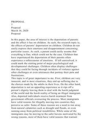 PROPOSAL
7
Proposal
March 16, 2020
Proposal
In this paper, the area of interest is the deportation of parents
and the effect it has on children. As such, the research topic is;
the effects of parents’ deportation on children. Children do not
easily express their emotions and disappointment concerning
particular issues. As such, a parent could easily assume that
everything is fine, which could not be the case. Children that
have experienced the deportation of their parents often
experience a rollercoaster of emotions. If left unresolved, it
could mark the starting point of major psychological and
developmental challenges. Children often display challenges
that they could be facing through incidents of violence against
other challenges or even utterances that portray their pain and
frustrations.
This topic is of great importance to me. First, children are very
innocent, and in most situations, they end up suffering due to
the choices made by the adults in their lives. On the other hand,
deportation is not an appealing experience as it rips off a
person’s dignity leaving them to deal with the harsh judgment
of the world and the harsh reality of being an illegal immigrant.
Also, deported individuals receive harsh treatment from
government officials overseeing the process. Most immigrants
have valid reasons for illegally moving into countries they
perceive as safer. Some of these reasons are a need to run away
from natural calamities such as drought and floods, or even
running away from political instabilities. While some of the
immigrants may be moving to the safer havens motivated by the
wrong reasons, most of them have valid reasons that warrant
 