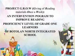 PROJECT G.R.O.W (Giving of Reading
materials Once a Week):
AN INTERVENTION POGRAM TO
IMPROVE READING
PROFICIENCY LEVEL OF GRADE ONE
LEARNERS
OF BOTOLAN NORTH INTEGRATED
SCHOOL
 