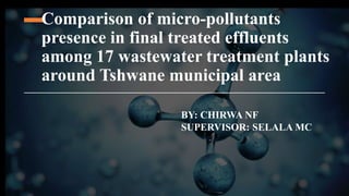 Comparison of micro-pollutants
presence in final treated effluents
among 17 wastewater treatment plants
around Tshwane municipal area
BY: CHIRWA NF
SUPERVISOR: SELALA MC
 