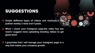 SUGGESTIONS
Create defferent types of videos and mockups,it will
publish weekly 3 reels and 4 posts.
When i check your Instagram page,the video has low
reach.I suggest more uploading trending videos to get
good reach
I guarentee that i will manage your instagram page in a
way that makes your company growth.
 