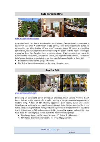 10 of 26
Kuta Paradiso Hotel
www.kutaparadisohotel.com
Located at South Kuta Beach, Kuta Paradiso Hotel is luxury five-star hotel, a resort style in
downtown Kuta area. A combination of 250 Deluxe, Super Deluxe rooms and Suites are
arranged in two wings leading off the hotel’s spacious lobby. All rooms are providing
comfortable, tasteful accommodation overlooking the ocean and the hotel's landscaped
tropical gardens. Kuta Paradiso Hotel is just ten minutes drive from the airport, centrally
surrounded by restaurants, amusement center, and nightlife entertainment. The famous
Kuta Square-shopping center is just at our doorstep. Enjoy your holiday in Kuta, Bali!
 Number of Rooms for the group: 100 rooms
 FOC Policy: 1 complimentary rooms for every 15 paying room
Santika Bali
www.santikakutabali.com
Embracing an oceanfront parcel of tropical landscape, Hotel Santika Premiere Beach
Resort Bali is a restful sanctuary for travelers seeking to escape the everyday pressures of
modern living. A total of 164 stylishly appointed guest rooms, suites and private
bungalows are scattered across a garden environment that exhibits a superb collection of
native trees and fragrant flora. Here guests will experience a dedicated level of hospitality
that is distinct only to Bali and complemented by the quality services and amenities that
have made the Santika group an icon across the Indonesian archipelago
 Number of Rooms for the group: 30 rooms (15 Deluxe & 15 Premiere)
 FOC Policy: 1 complimentary rooms for every 20 paying room
 