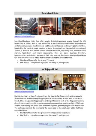 11 of 26
Sun Island Kuta
www.sunislandhotel.com
Sun Island Boutique Hotel Kuta offers you its definite impeccable service through the 126
rooms and 8 suites, with a true service of 4 star luxurious hotel where sophisticated
contemporary designs meet Balinese traditional architecture and inspire posh amenities.
Located in the most strategic location in Kuta, 5 minutes from Ngurah Rai International
Airport, 5 minutes walk to the famous sandy Kuta beach, Discovery Mall, Traditional Art
market, Waterbom and many restaurants. Here we cater business travelers,
honeymooners and distinct voyager at their best interest. Sun Island Boutique Hotel Kuta
will enchant your holiday into a memorable treasure that will last forever.
 Number of Rooms for the group: 75 rooms
 FOC Policy: 1 complimentary rooms for every 15 paying room
Adhijaya Hotel
www.adhijayahotel.com
Right in the heart of Kuta, 5 minutes from the Ngurah Rai Airport. A few steps away to
Waterbom Bali and Discovery Shopping Mall at the doorstep, A Brief walk to the Kuta
Beach. Close to upscale shopping area and nightlife scene. Each of the 75 guest rooms is
cleverly decorated in modern, contemporary interiors with a accents a slight of Balinese
accents overlooking the public pool and the frangipani greenery to give that tropical feel.
The walkways connect the rooms and the public pool to the small, cozy lobby that feels
more like home.
 Number of Rooms for the group: 50 rooms (superior to Deluxe)
 FOC Policy: 1 complimentary rooms for every 15 paying room
 