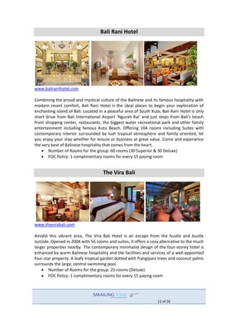 12 of 26
Bali Rani Hotel
www.baliranihotel.com
Combining the proud and mystical culture of the Balinese and its famous hospitality with
modern resort comfort, Bali Rani Hotel is the ideal places to begin your exploration of
enchanting island of Bali. Located in a peaceful area of South Kuta, Bali Rani Hotel is only
short drive from Bali International Airport ‘Ngurah Rai’ and just steps from Bali’s beach
front shopping center, restaurants, the biggest water recreational park and other family
entertainment including famous Kuta Beach. Offering 104 rooms including Suites with
contemporary interior surrounded by lush tropical atmosphere and family oriented, let
you enjoy your stay whether for leisure or business at great value. Come and experience
the very best of Balinese hospitality that comes from the heart.
 Number of Rooms for the group: 60 rooms (30 Superior & 30 Deluxe)
 FOC Policy: 1 complimentary rooms for every 15 paying room
The Vira Bali
www.thevirabali.com
Amidst this vibrant area, The Vira Bali Hotel is an escape from the hustle and bustle
outside. Opened in 2004 with 56 rooms and suites, it offers a cozy alternative to the much
larger properties nearby. The contemporary minimalist design of the four-storey hotel is
enhanced by warm Balinese hospitality and the facilities and services of a well-appointed
four-star property. A leafy tropical garden dotted with frangipani trees and coconut palms
surrounds the large, central swimming pool.
 Number of Rooms for the group: 25 rooms (Deluxe)
 FOC Policy: 1 complimentary rooms for every 15 paying room
 
