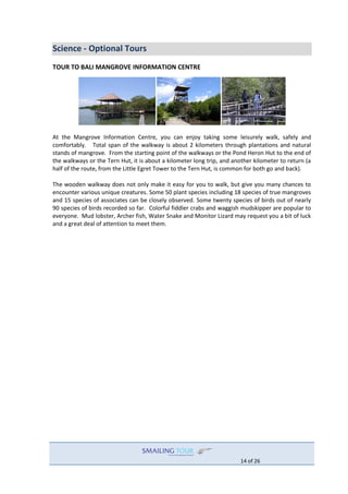 14 of 26
Science - Optional Tours
TOUR TO BALI MANGROVE INFORMATION CENTRE
At the Mangrove Information Centre, you can enjoy taking some leisurely walk, safely and
comfortably. Total span of the walkway is about 2 kilometers through plantations and natural
stands of mangrove. From the starting point of the walkways or the Pond Heron Hut to the end of
the walkways or the Tern Hut, it is about a kilometer long trip, and another kilometer to return (a
half of the route, from the Little Egret Tower to the Tern Hut, is common for both go and back).
The wooden walkway does not only make it easy for you to walk, but give you many chances to
encounter various unique creatures. Some 50 plant species including 18 species of true mangroves
and 15 species of associates can be closely observed. Some twenty species of birds out of nearly
90 species of birds recorded so far. Colorful fiddler crabs and waggish mudskipper are popular to
everyone. Mud lobster, Archer fish, Water Snake and Monitor Lizard may request you a bit of luck
and a great deal of attention to meet them.
 