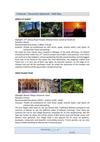 15 of 26
Cultural – Excursion Optional – Half Day
JEWELS AT SUNSET
Highlight: 17th
century Royal Temple. Monkey Forest, Sunset at Tanah Lot
Duration: 5hours
Recommended time frame: 2:30pm-7.30 pm
Inclusion: Private air-conditioned car with driver, guide, mineral water, cool towel, all
entrance fee, lunch and parking.
We leave for Pura Taman Ayun, located in Mengwi, in the early afternoon. Its distinct
architectural flair makes this 17th
century temple one of Bali’s most precious. From there
we continue to Alas Kedaton, a forest peopled by friendly sacred monkeys and the biggest
fruits bats to be found on the island. Our final destination, the elegantly crafted Pura
Tanah Lot, is in turn one of Bali’s top sights. Its dramatic position, on the edge of an
isolated rock just off the southwest coast. At sunset the panorama of the temples and
coastline stretches all the way to Bali’s southernmost tip.
UBUD VILLAGE TOUR
Highlight: Batuan Village, Kemenuh, Ubud
Duration: 6 hours
Recommended time frame: 09.00 – 15.00 or 14.00 – 20.00
Inclusion: Private air-conditioned car with driver, guide, mineral water, cool towel, all
entrance fee, lunch and parking.
The tour begins with stops to see the Rumah Bali, Traditional Balinese Compound and
continue to Batuan to see the different styles of Balinese Paintings. From there we
continue the trip to visit village Kemenuh renowned for its fine woodcarvings. We will
take you further to Ubud, the artistic center of Bali where local and foreign artists and
dancers have gathered. The village itself is also popular for its many art galleries,
boutiques, restaurants and beautiful surrounding scenery. If time permits, we can also
stop at a batik workshop to observe the intricate process
 
