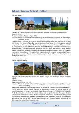 16 of 26
Cultural – Excursion Optional – Full Day
THE RICE BASKET
Highlight: 17th
century Royal Temple, Monkey Forest, Botanical Gardens, Crater Lake temple
Duration: 8 hours
Recommended time frame: 8.30 pm-4.30pm
Inclusion: Private air-conditioned car with driver, guide, mineral water, cool towel, all entrance fee,
lunch and parking
Tabanan regency is famous for its fertile soil and gentle temperatures. The day leads us through
this blessed ‘rice basket’ of Bali. Our journey begins at Pura Taman Ayun inMengwi, a splendid
temple built for the royal family in 1634. From there, we move up to the place of the royal family
of Belayu Village for tea and coffee. We then drive on to Bedugul, a cool mountain town that
doubles as Bali’s centre of vegetable production. The first stops are Bedugul’s fresh produce
market and the huge Bali Botanical Garden, where over a thousand species of plants are grown on
the slope of Mount Pohon. The sight of this important temple complex, surrounded by flowery
gardens on one side and the crate late on the other, against the backdrop of the Bratan Volcano, is
the highlight of the tour.
TO THE MOTHER TEMPLE
Highlight: 18th
century Court of Justice, the Mother Temple and the largest temple from 11th
century
Duration: 8 hours
Suggested time frame: 8.30-4.30
Inclusion: Private air-conditioned car with driver, guide, mineral water, cool towel, all entrance fee
, lunch and parking
We travel to the ancient kingdom of Klungkung, to see the 18th
century court of justice Kertagosa.
On its ceiling are pained various methods of punishment, witness by Bhima, hero of the
Mahabharata epic, in hell. We continue our day at Gunung Agung, the “MOUNTAIN’ of the gods.
At 3142 meter, this volcano is the island highest and its spiritual centre. The grand Besakih
complex is the Balinese most sacred ‘Mother Temple’. It stretches our majestically on the slopes of
Mount Agung and is believed to be the place where the gods descend to earth. On the road home
we make a final stop at Bali’s second largest temple, Pura Kehen of Bangli, believed by the
Balinese as the resting place for visiting gods.
 