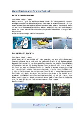 17 of 26
Nature & Adventure – Excursion Optional
CRUISE TO LEMBONGAN ISLAND
Time frame: 8.30M – 4.30pm
Enjoy a cruise to Crystal Bay, a secluded stretch of beach on Lembongan Island. Enjoy the
feeling of being washed ashore while you are surrounded by crystal clear water. The bay is
home to some of Indonesia’s most pristine coral reef and is teeming with tropical marine
life that can be observed while snorkelling the area. A delicious BBQ lunch is served on the
beach. Sail back in the late afternoon where your private transfer awaits to bring you back
to your hotel.
Lunch and return transfer to harbour is included
FULL DAY BALI JEEP ADVENTURE
Time frame: 8.30M – 4.30pm
Climb aboard a jeep and explore Bali’s main attractions and some off-the-beaten-path
locations, allowing you to experience the traditional lifestyles of the Balinese people.
Depart in the morning with you driver/guide from south Bali and head for the small village
of Pinge where you will visit a typical Balinese family compound. Enjoy a cup of tea with
the family and learn how Balinese families live together in a single compound and how
they maintain their traditions. Continue to Lake Bratan, located in the north of Bali, which
is home to the picturesque Ulun Danu temple. Cross the lake by boat and visit an organic
farm. Learn more about cultivation, processing and distribution of the produce before
enjoying a healthy lunch at the farm. Loop backs to south Bali and visit Petang, a small
village that is home to a unique temple with a roof made of palm fibre. From Petang,
return to south Bali taking in the breathtaking scenery along the way.
Lunch is included
 