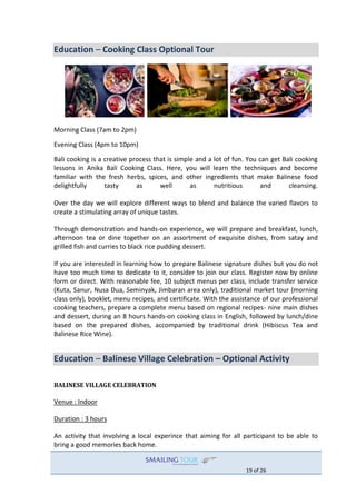 19 of 26
Education – Cooking Class Optional Tour
Morning Class (7am to 2pm)
Evening Class (4pm to 10pm)
Bali cooking is a creative process that is simple and a lot of fun. You can get Bali cooking
lessons in Anika Bali Cooking Class. Here, you will learn the techniques and become
familiar with the fresh herbs, spices, and other ingredients that make Balinese food
delightfully tasty as well as nutritious and cleansing.
Over the day we will explore different ways to blend and balance the varied flavors to
create a stimulating array of unique tastes.
Through demonstration and hands-on experience, we will prepare and breakfast, lunch,
afternoon tea or dine together on an assortment of exquisite dishes, from satay and
grilled fish and curries to black rice pudding dessert.
If you are interested in learning how to prepare Balinese signature dishes but you do not
have too much time to dedicate to it, consider to join our class. Register now by online
form or direct. With reasonable fee, 10 subject menus per class, include transfer service
(Kuta, Sanur, Nusa Dua, Seminyak, Jimbaran area only), traditional market tour (morning
class only), booklet, menu recipes, and certificate. With the assistance of our professional
cooking teachers, prepare a complete menu based on regional recipes- nine main dishes
and dessert, during an 8 hours hands-on cooking class in English, followed by lunch/dine
based on the prepared dishes, accompanied by traditional drink (Hibiscus Tea and
Balinese Rice Wine).
Education – Balinese Village Celebration – Optional Activity
BALINESE VILLAGE CELEBRATION
Venue : Indoor
Duration : 3 hours
An activity that involving a local experince that aiming for all participant to be able to
bring a good memories back home.
 