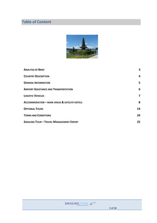2 of 26
Table of Content
ANALYSIS OF BRIEF 3
COUNTRY DESCRIPTION 4
GENERAL INFORMATION 5
AIRPORT ASSISTANCE AND TRANSPORTATION 6
LOGISTIC VEHICLES 7
ACCOMMODATION – MAIN VENUE & SATELITE HOTELS 8
OPTIONAL TOURS 14
TERMS AND CONDITIONS 24
SMAILING TOUR – TRAVEL MANAGEMENT EXPERT 25
 
