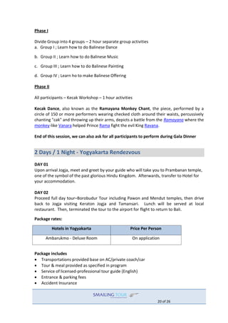 20 of 26
Phase I
Divide Group into 4 groups – 2 hour separate group activities
a. Group I ; Learn how to do Balinese Dance
b. Group II ; Learn how to do Balinese Music
c. Group III ; Learn how to do Balinese Painting
d. Group IV ; Learn ho to make Balinese Offering
Phase II
All participants – Kecak Workshop – 1 hour activities
Kecak Dance, also known as the Ramayana Monkey Chant, the piece, performed by a
circle of 150 or more performers wearing checked cloth around their waists, percussively
chanting "cak" and throwing up their arms, depicts a battle from the Ramayana where the
monkey-like Vanara helped Prince Rama fight the evil King Ravana.
End of this session, we can also ask for all participants to perform during Gala Dinner
2 Days / 1 Night - Yogyakarta Rendezvous
DAY 01
Upon arrival Jogja, meet and greet by your guide who will take you to Prambanan temple,
one of the symbol of the past glorious Hindu Kingdom. Afterwards, transfer to Hotel for
your accommodation.
DAY 02
Proceed full day tour–Borobudur Tour including Pawon and Mendut temples, then drive
back to Jogja visiting Keraton Jogja and Tamansari. Lunch will be served at local
restaurant. Then, terminated the tour to the airport for flight to return to Bali.
Package rates:
Hotels in Yogyakarta Price Per Person
Ambarukmo - Deluxe Room On application
Package includes
 Transportations provided base on AC/private coach/car
 Tour & meal provided as specified in program
 Service of licensed-professional tour guide (English)
 Entrance & parking fees
 Accident Insurance
 
