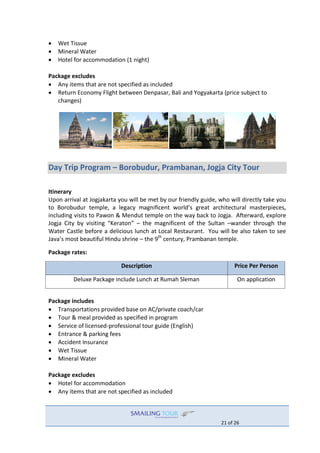 21 of 26
 Wet Tissue
 Mineral Water
 Hotel for accommodation (1 night)
Package excludes
 Any items that are not specified as included
 Return Economy Flight between Denpasar, Bali and Yogyakarta (price subject to
changes)
Day Trip Program – Borobudur, Prambanan, Jogja City Tour
Itinerary
Upon arrival at Jogjakarta you will be met by our friendly guide, who will directly take you
to Borobudur temple, a legacy magnificent world’s great architectural masterpieces,
including visits to Pawon & Mendut temple on the way back to Jogja. Afterward, explore
Jogja City by visiting “Keraton” – the magnificent of the Sultan –wander through the
Water Castle before a delicious lunch at Local Restaurant. You will be also taken to see
Java’s most beautiful Hindu shrine – the 9th
century, Prambanan temple.
Package rates:
Description Price Per Person
Deluxe Package include Lunch at Rumah Sleman On application
Package includes
 Transportations provided base on AC/private coach/car
 Tour & meal provided as specified in program
 Service of licensed-professional tour guide (English)
 Entrance & parking fees
 Accident Insurance
 Wet Tissue
 Mineral Water
Package excludes
 Hotel for accommodation
 Any items that are not specified as included
 