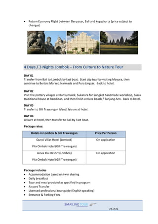 22 of 26
 Return Economy Flight between Denpasar, Bali and Yogyakarta (price subject to
changes)
4 Days / 3 Nights Lombok – From Culture to Nature Tour
DAY 01
Transfer from Bali to Lombok by fast boat. Start city tour by visiting Mayura, then
continue to Bertais Market, Narmada and Pura Lingsar. Back to hotel.
DAY 02
Visit the pottery villages at Banyumulek, Sukarara for Songket handmade workshop, Sasak
traditional house at Rambitan, and then finish at Kuta Beach / Tanjung Ann. Back to hotel.
DAY 03
Transfer to Gili Trawangan Island, leisure at hotel.
DAY 04
Leisure at hotel, then transfer to Bali by Fast Boat.
Package rates:
Hotels in Lombok & Gili Trawangan Price Per Person
Qunci Villas Hotel (Lombok)
Vila Ombak Hotel (Gili Trawangan)
On application
Jeeva Klui Resort (Lombok)
Vila Ombak Hotel (Gili Trawangan)
On application
Package includes
 Accommodation based on twin sharing
 Daily breakfast
 Tour and meal provided as specified in program
 Airport Transfer
 Licensed professional tour guide (English speaking)
 Entrance & Parking Fees
 